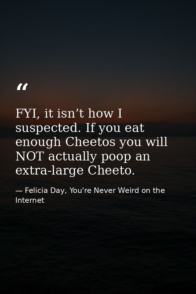 FYI, it isn’t how I suspected. If you eat enough Cheetos you will NOT actually poop an extra-large Cheeto. — Felicia Day, You're Never Weird on the Internet