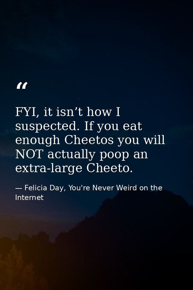 FYI, it isn’t how I suspected. If you eat enough Cheetos you will NOT actually poop an extra-large Cheeto. — Felicia Day, You're Never Weird on the Internet