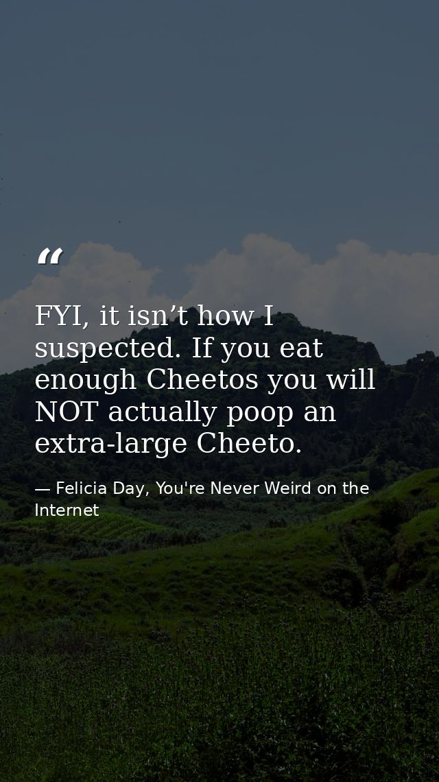 FYI, it isn’t how I suspected. If you eat enough Cheetos you will NOT actually poop an extra-large Cheeto. — Felicia Day, You're Never Weird on the Internet