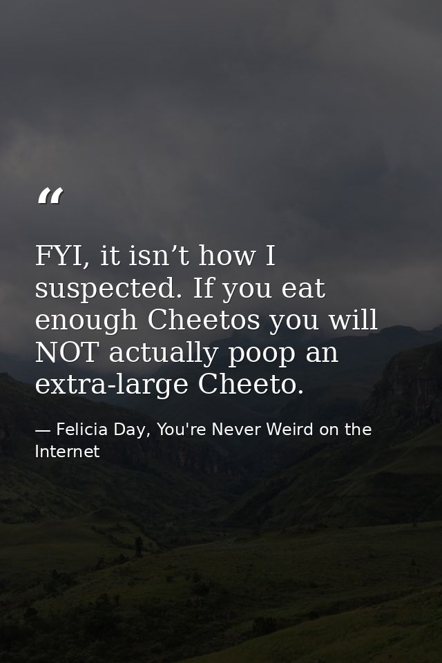 FYI, it isn’t how I suspected. If you eat enough Cheetos you will NOT actually poop an extra-large Cheeto. — Felicia Day, You're Never Weird on the Internet