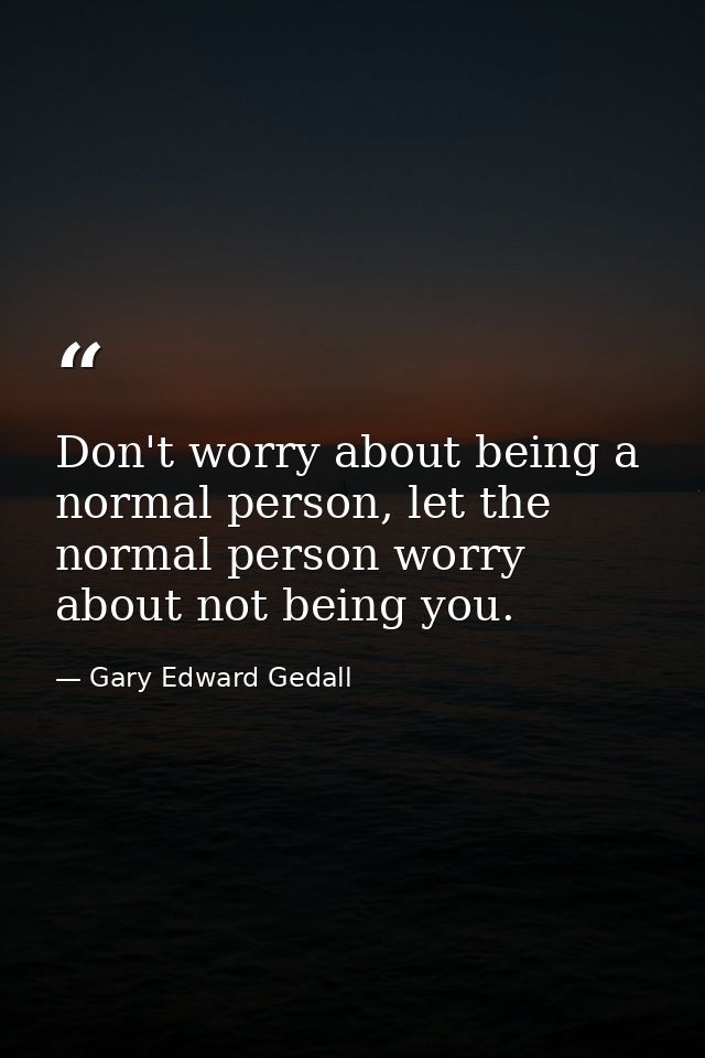 Don't worry about being a normal person, let the normal person worry about not being you. — Gary Edward Gedall