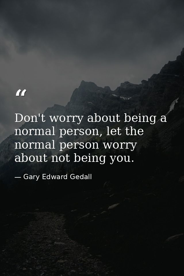 Don't worry about being a normal person, let the normal person worry about not being you. — Gary Edward Gedall