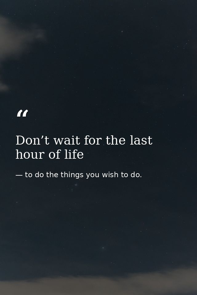 Don’t wait for the last hour of life — to do the things you wish to do.