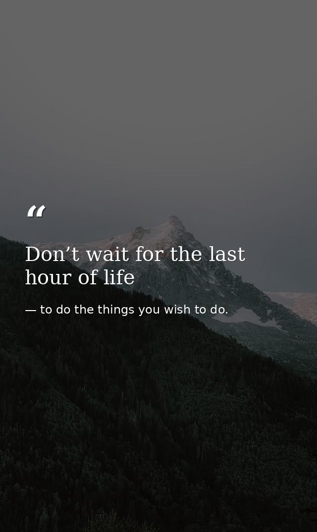 Don’t wait for the last hour of life — to do the things you wish to do.