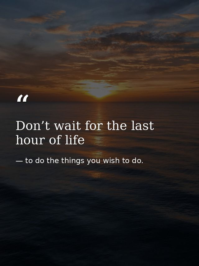 Don’t wait for the last hour of life — to do the things you wish to do.