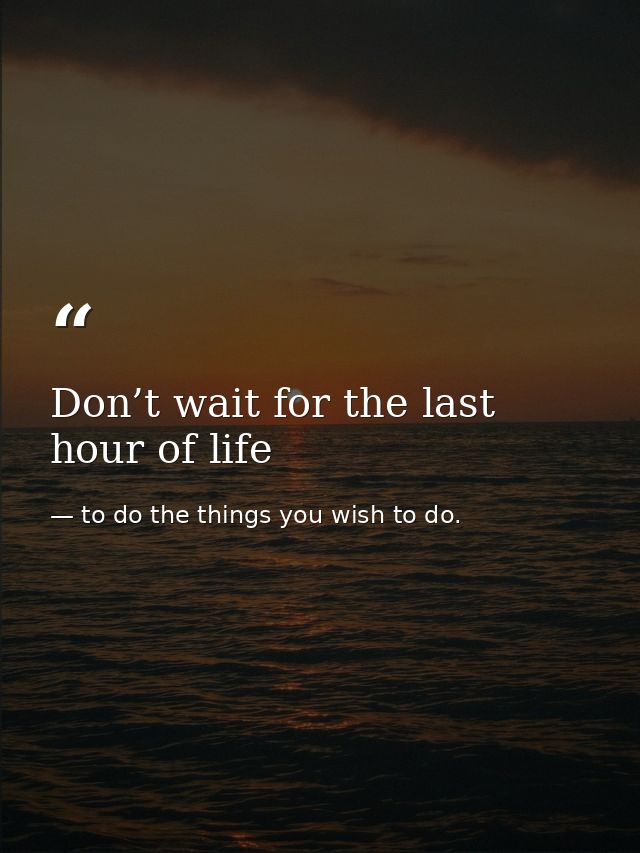 Don’t wait for the last hour of life — to do the things you wish to do.