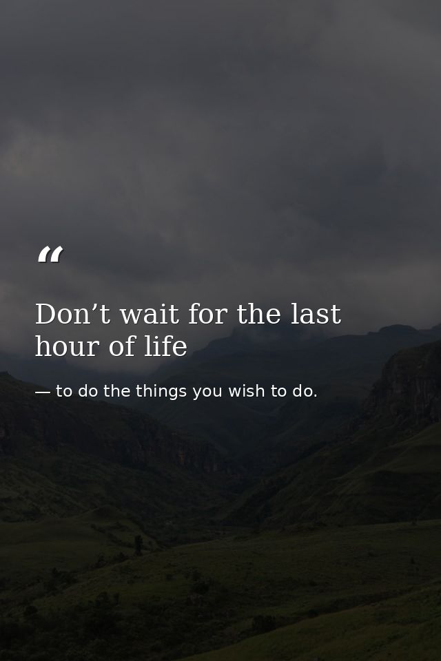 Don’t wait for the last hour of life — to do the things you wish to do.