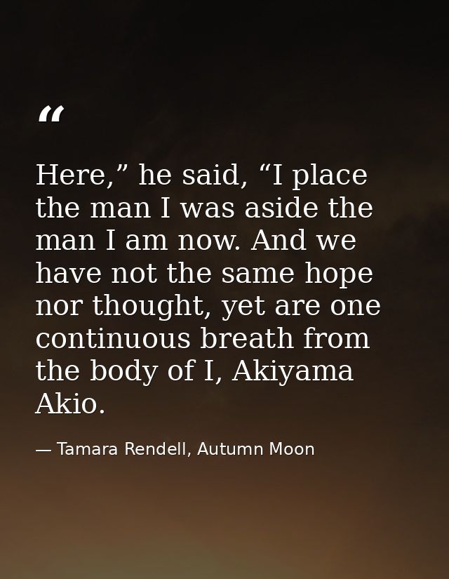 Here,” he said, “I place the man I was aside the man I am now. And we have not the same hope nor thought, yet are one co — Tamara Rendell, Autumn Moon