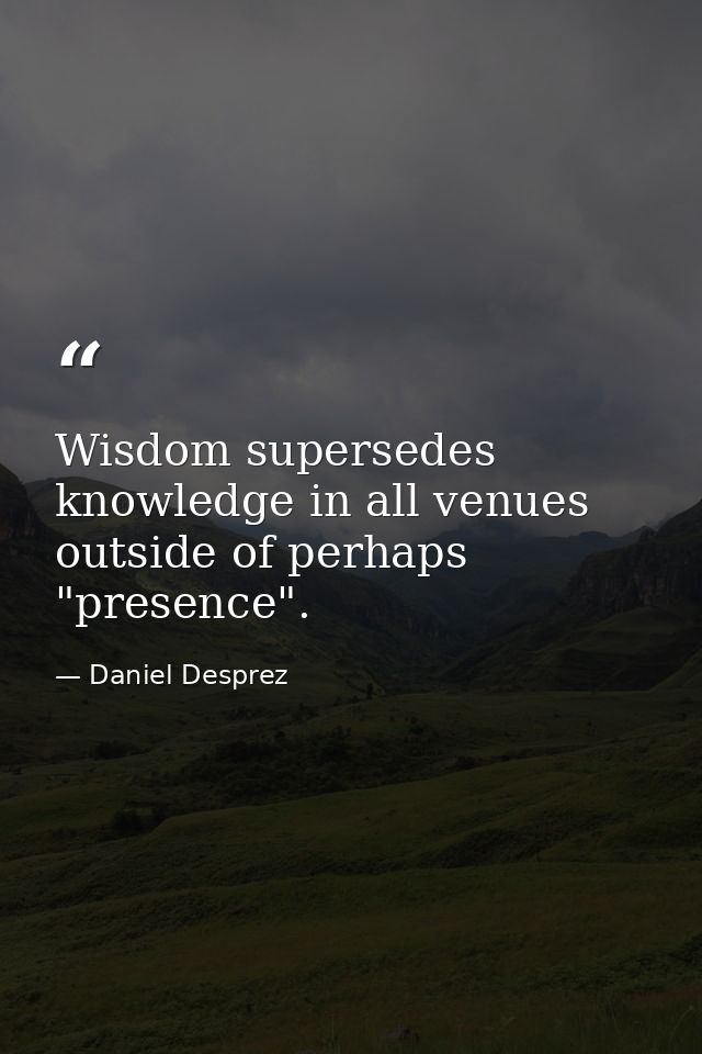 Wisdom supersedes knowledge in all venues outside of perhaps "presence". — Daniel Desprez