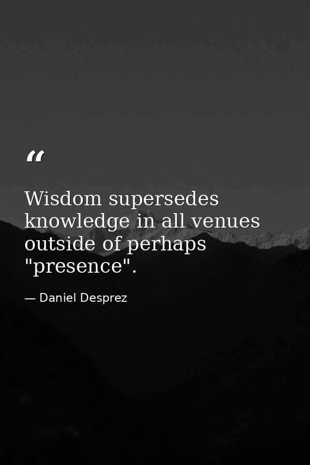 Wisdom supersedes knowledge in all venues outside of perhaps "presence". — Daniel Desprez