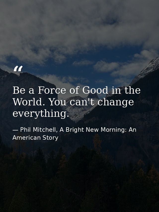 Be a Force of Good in the World. You can't change everything. — Phil Mitchell, A Bright New Morning: An American Story