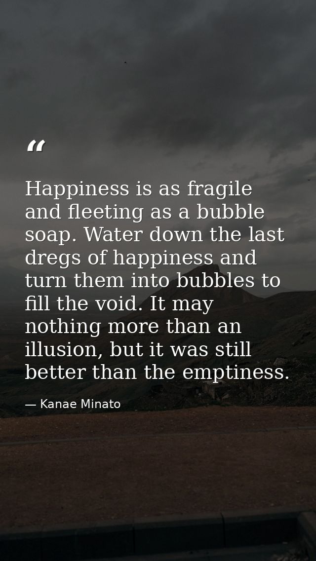 Happiness is as fragile and fleeting as a bubble soap. Water down the last dregs of happiness and turn them into bubbles — Kanae Minato