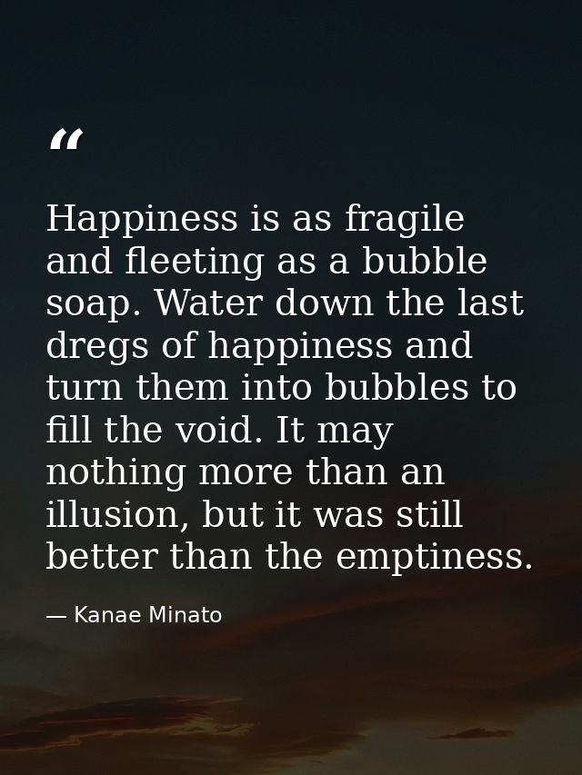 Happiness is as fragile and fleeting as a bubble soap. Water down the last dregs of happiness and turn them into bubbles — Kanae Minato