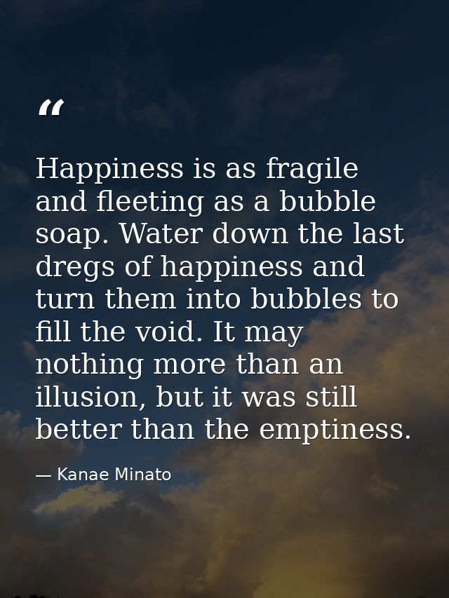 Happiness is as fragile and fleeting as a bubble soap. Water down the last dregs of happiness and turn them into bubbles — Kanae Minato