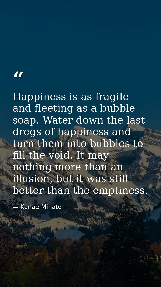 Happiness is as fragile and fleeting as a bubble soap. Water down the last dregs of happiness and turn them into bubbles — Kanae Minato
