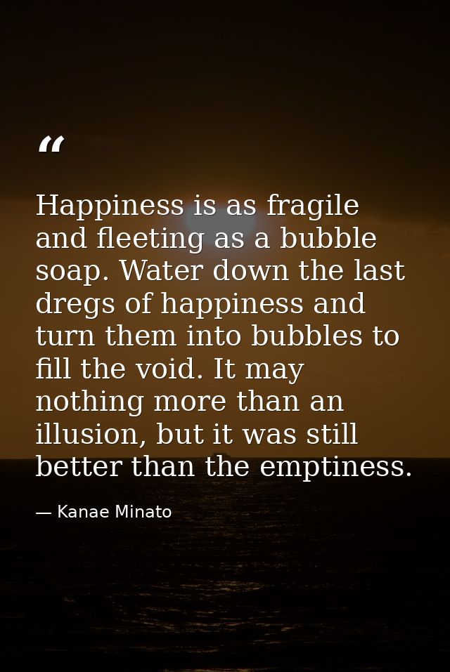 Happiness is as fragile and fleeting as a bubble soap. Water down the last dregs of happiness and turn them into bubbles — Kanae Minato
