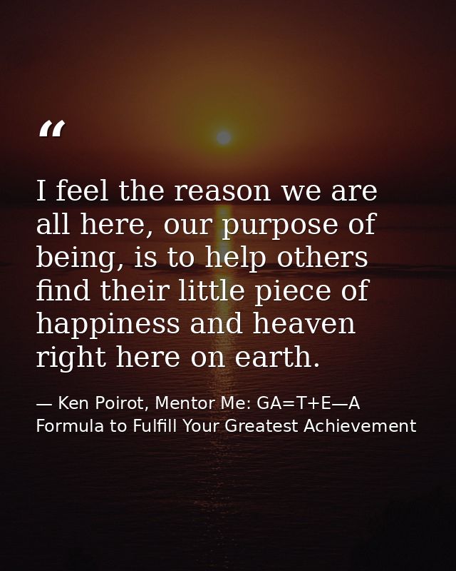 I feel the reason we are all here, our purpose of being, is to help others find their little piece of happiness and heav — Ken Poirot, Mentor Me: GA=T+E—A Formula to Fulfill Your Greatest Achievement
