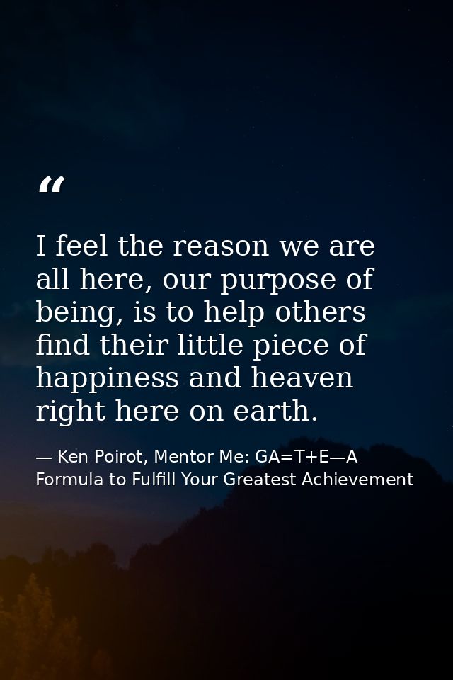 I feel the reason we are all here, our purpose of being, is to help others find their little piece of happiness and heav — Ken Poirot, Mentor Me: GA=T+E—A Formula to Fulfill Your Greatest Achievement