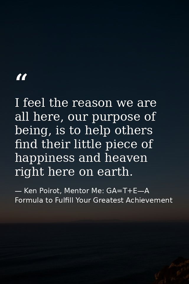 I feel the reason we are all here, our purpose of being, is to help others find their little piece of happiness and heav — Ken Poirot, Mentor Me: GA=T+E—A Formula to Fulfill Your Greatest Achievement