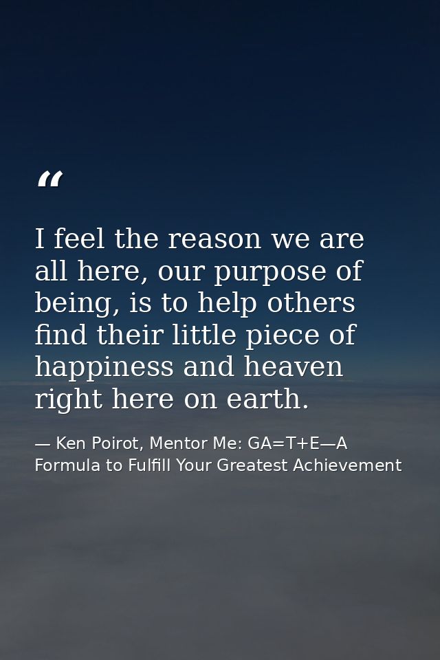 I feel the reason we are all here, our purpose of being, is to help others find their little piece of happiness and heav — Ken Poirot, Mentor Me: GA=T+E—A Formula to Fulfill Your Greatest Achievement