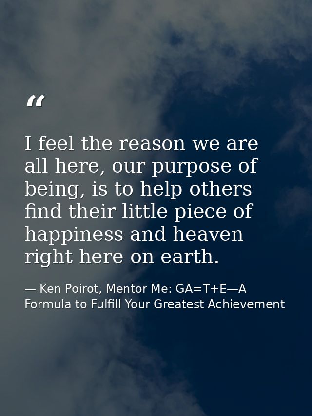 I feel the reason we are all here, our purpose of being, is to help others find their little piece of happiness and heav — Ken Poirot, Mentor Me: GA=T+E—A Formula to Fulfill Your Greatest Achievement