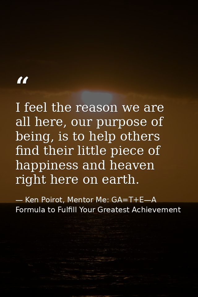 I feel the reason we are all here, our purpose of being, is to help others find their little piece of happiness and heav — Ken Poirot, Mentor Me: GA=T+E—A Formula to Fulfill Your Greatest Achievement