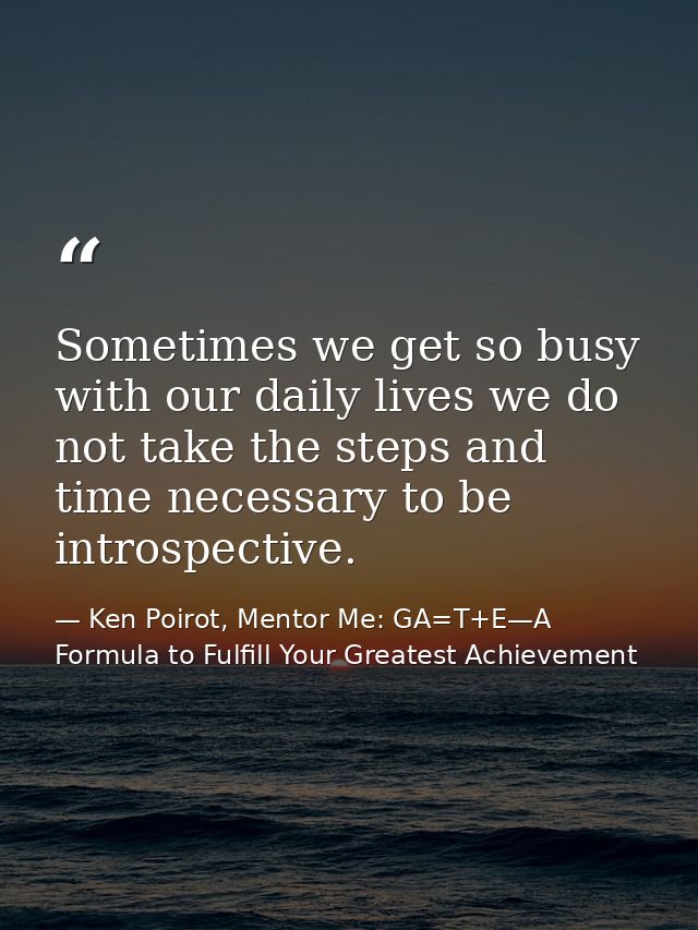 Sometimes we get so busy with our daily lives we do not take the steps and time necessary to be introspective. — Ken Poirot, Mentor Me: GA=T+E—A Formula to Fulfill Your Greatest Achievement