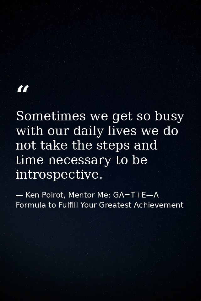 Sometimes we get so busy with our daily lives we do not take the steps and time necessary to be introspective. — Ken Poirot, Mentor Me: GA=T+E—A Formula to Fulfill Your Greatest Achievement