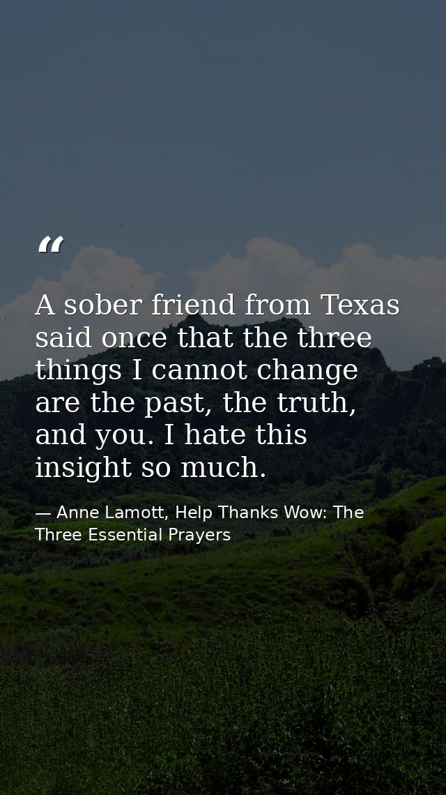 A sober friend from Texas said once that the three things I cannot change are the past, the truth, and you. I hate this  — Anne Lamott, Help Thanks Wow: The Three Essential Prayers