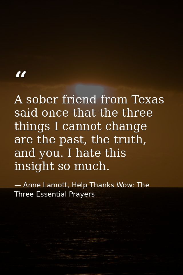 A sober friend from Texas said once that the three things I cannot change are the past, the truth, and you. I hate this  — Anne Lamott, Help Thanks Wow: The Three Essential Prayers