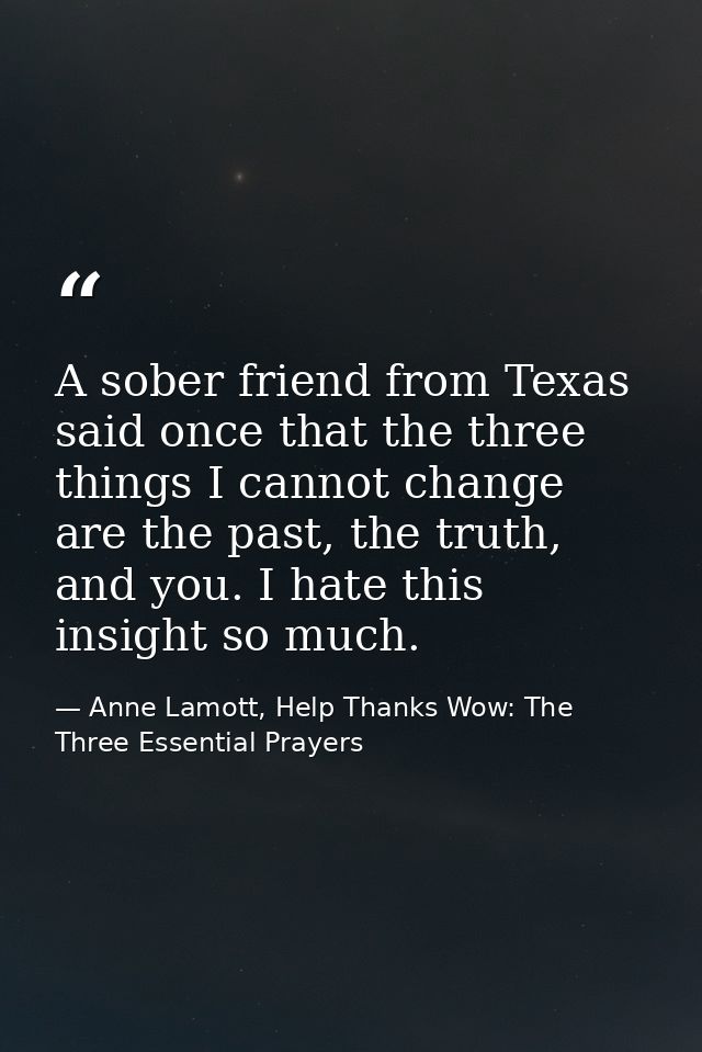 A sober friend from Texas said once that the three things I cannot change are the past, the truth, and you. I hate this  — Anne Lamott, Help Thanks Wow: The Three Essential Prayers