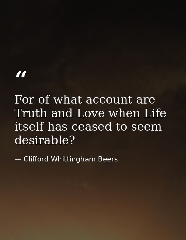 For of what account are Truth and Love when Life itself has ceased to seem desirable? — Clifford Whittingham Beers