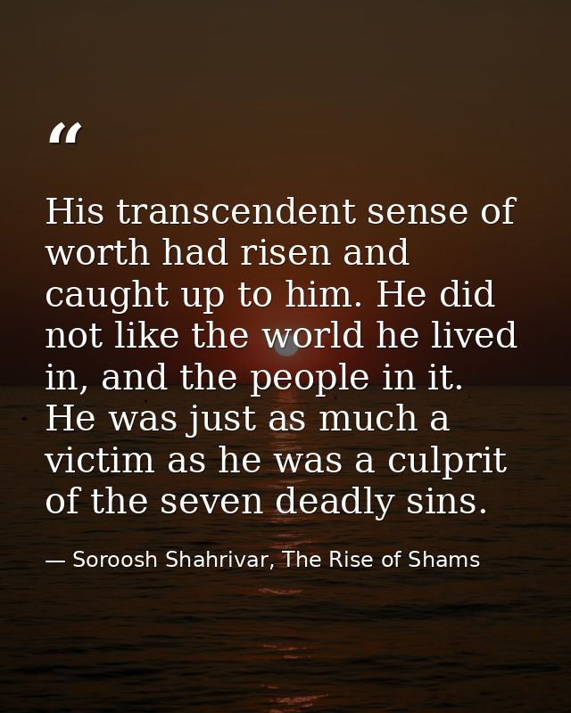His transcendent sense of worth had risen and caught up to him. He did not like the world he lived in, and the people in — Soroosh Shahrivar, The Rise of Shams