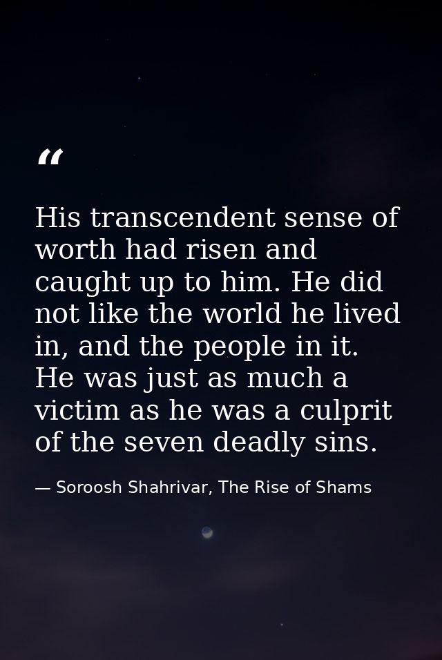 His transcendent sense of worth had risen and caught up to him. He did not like the world he lived in, and the people in — Soroosh Shahrivar, The Rise of Shams