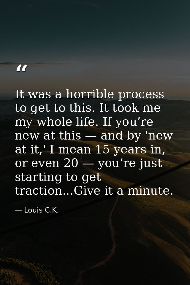 It was a horrible process to get to this. It took me my whole life. If you’re new at this — and by 'new at it,' I mean 1 — Louis C.K.