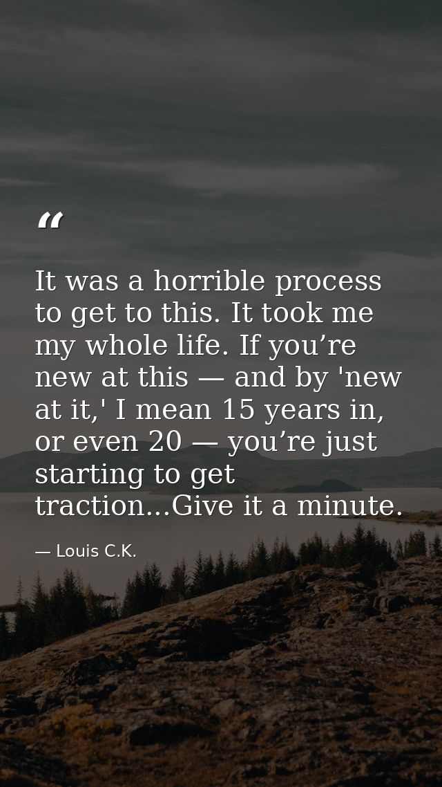 It was a horrible process to get to this. It took me my whole life. If you’re new at this — and by 'new at it,' I mean 1 — Louis C.K.