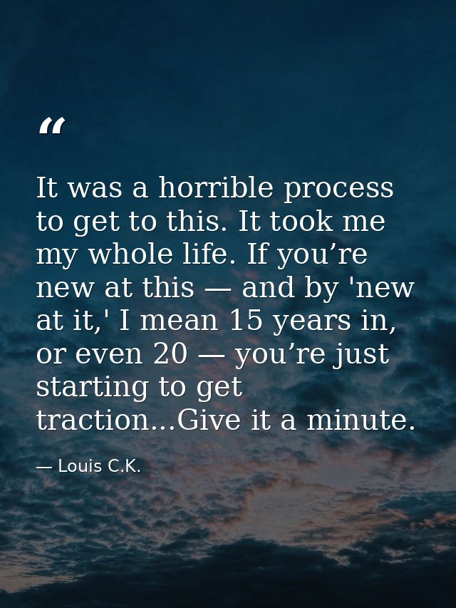 It was a horrible process to get to this. It took me my whole life. If you’re new at this — and by 'new at it,' I mean 1 — Louis C.K.