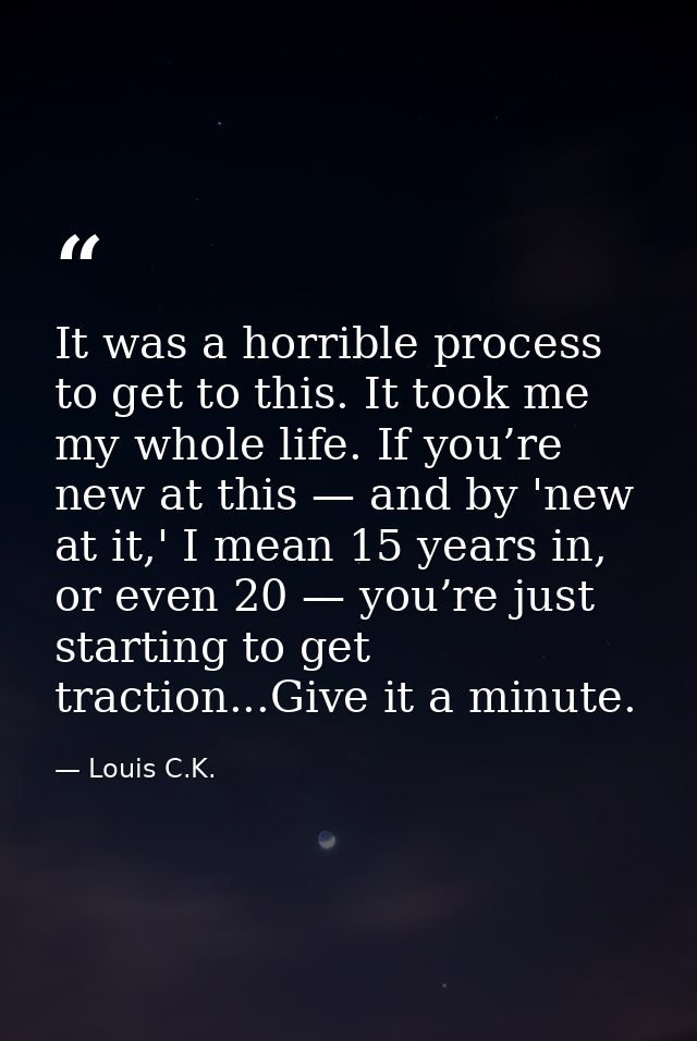 It was a horrible process to get to this. It took me my whole life. If you’re new at this — and by 'new at it,' I mean 1 — Louis C.K.