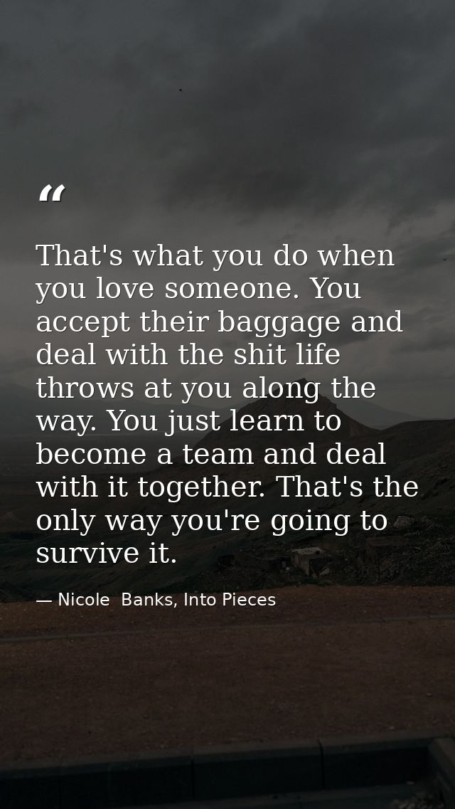 That's what you do when you love someone. You accept their baggage and deal with the shit life throws at you along the w — Nicole  Banks, Into Pieces