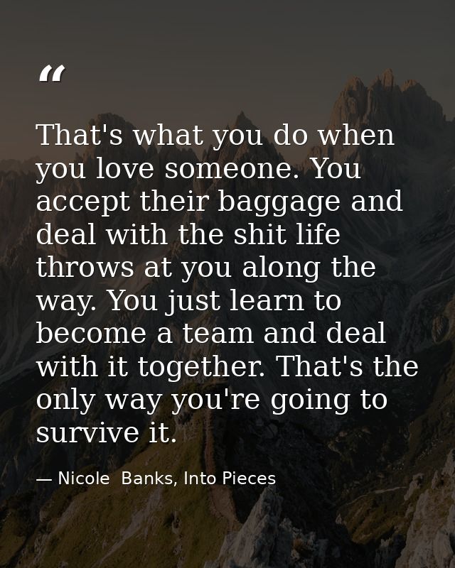 That's what you do when you love someone. You accept their baggage and deal with the shit life throws at you along the w — Nicole  Banks, Into Pieces