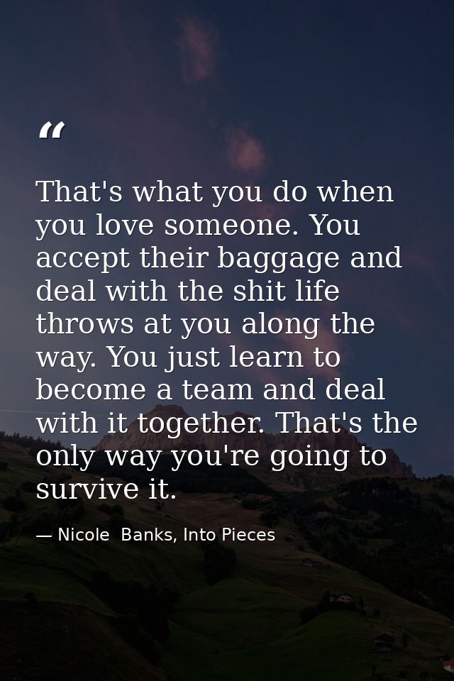 That's what you do when you love someone. You accept their baggage and deal with the shit life throws at you along the w — Nicole  Banks, Into Pieces