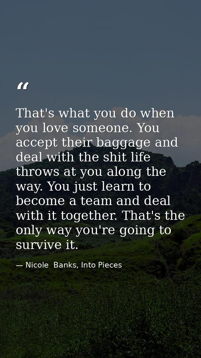That's what you do when you love someone. You accept their baggage and deal with the shit life throws at you along the w — Nicole  Banks, Into Pieces