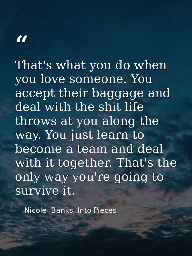 That's what you do when you love someone. You accept their baggage and deal with the shit life throws at you along the w — Nicole  Banks, Into Pieces