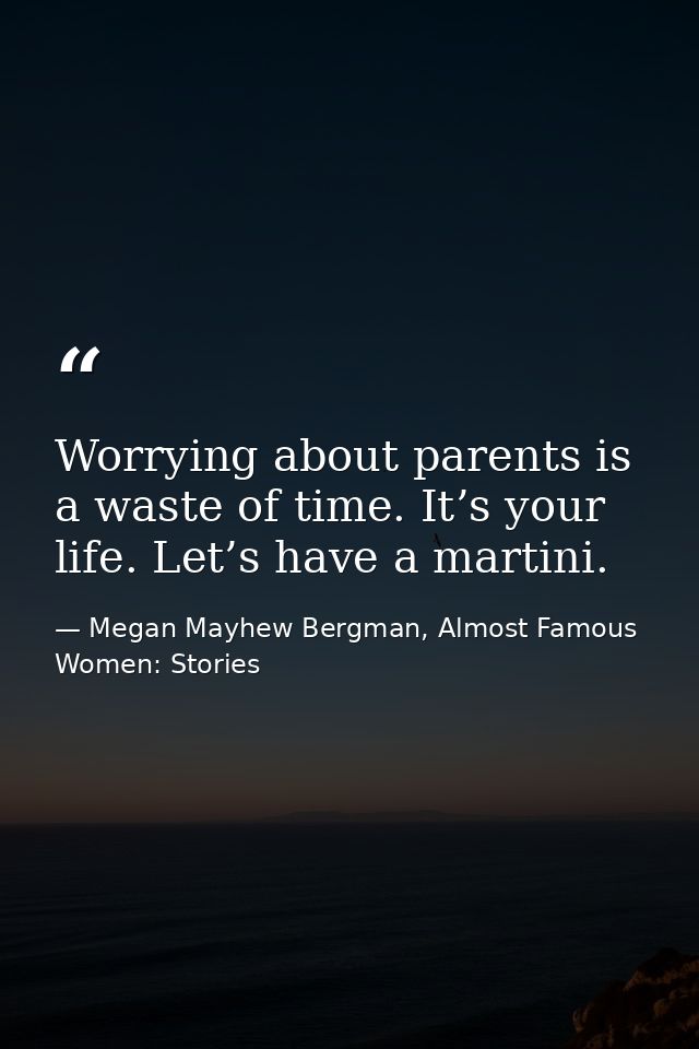 Worrying about parents is a waste of time. It’s your life. Let’s have a martini. — Megan Mayhew Bergman, Almost Famous Women: Stories