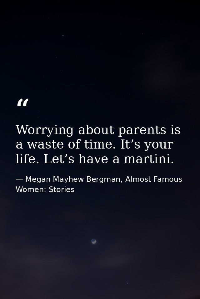 Worrying about parents is a waste of time. It’s your life. Let’s have a martini. — Megan Mayhew Bergman, Almost Famous Women: Stories
