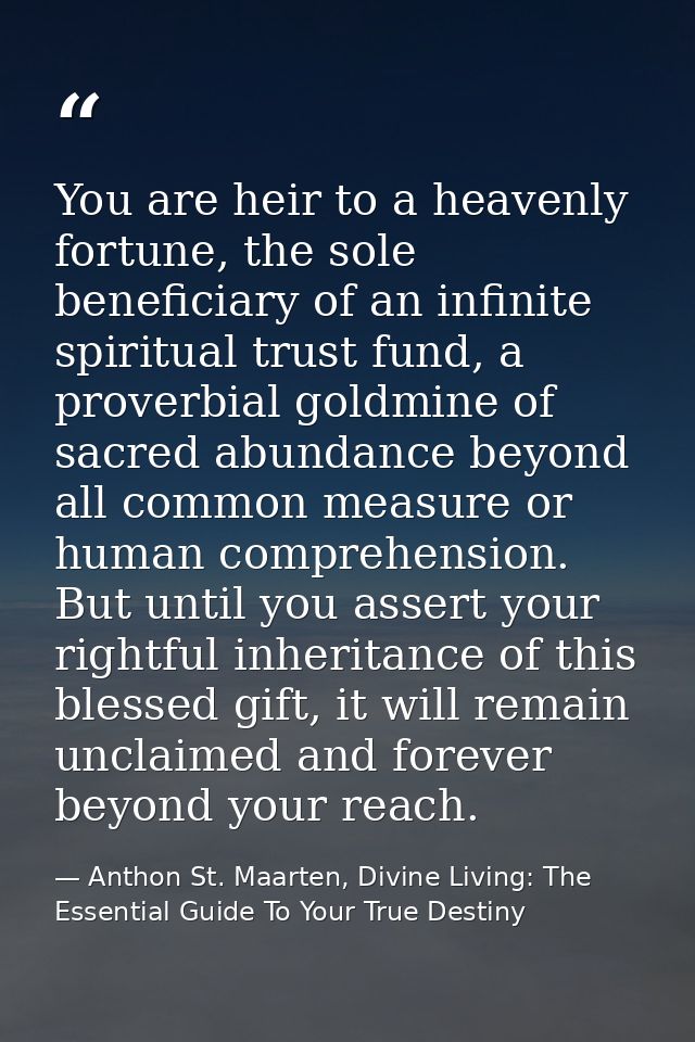 You are heir to a heavenly fortune, the sole beneficiary of an infinite spiritual trust fund, a proverbial goldmine of s — Anthon St. Maarten, Divine Living: The Essential Guide To Your True Destiny