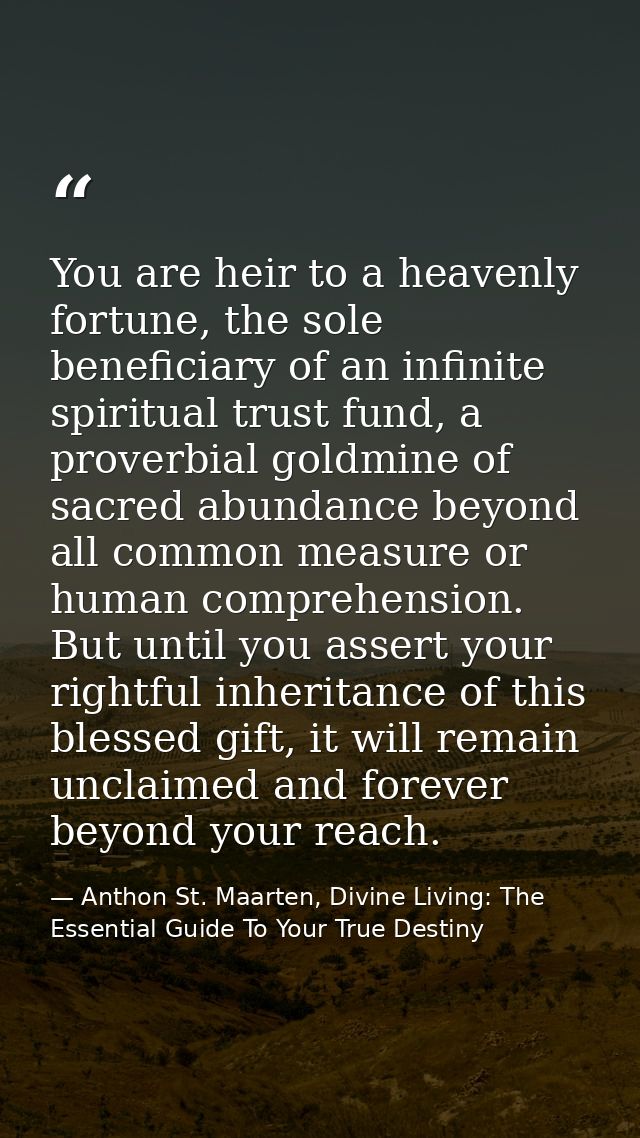 You are heir to a heavenly fortune, the sole beneficiary of an infinite spiritual trust fund, a proverbial goldmine of s — Anthon St. Maarten, Divine Living: The Essential Guide To Your True Destiny