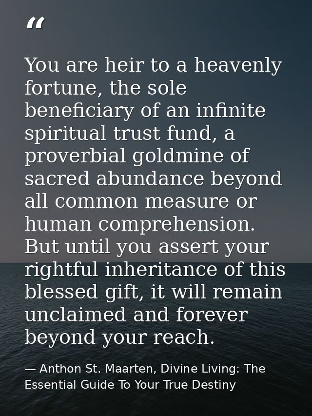 You are heir to a heavenly fortune, the sole beneficiary of an infinite spiritual trust fund, a proverbial goldmine of s — Anthon St. Maarten, Divine Living: The Essential Guide To Your True Destiny