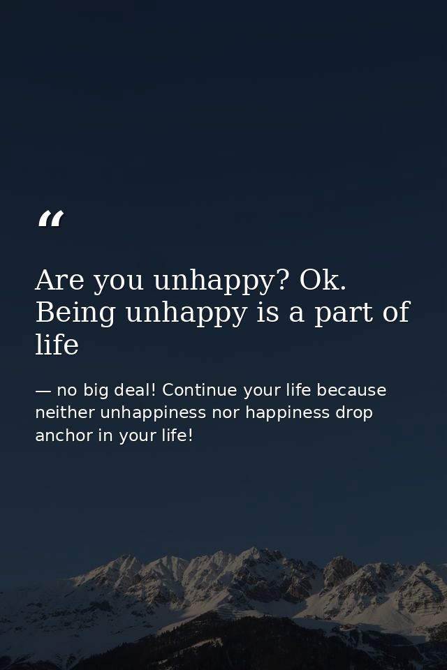 Are you unhappy? Ok. Being unhappy is a part of life — no big deal! Continue your life because neither unhappiness nor happiness drop anchor in your life!