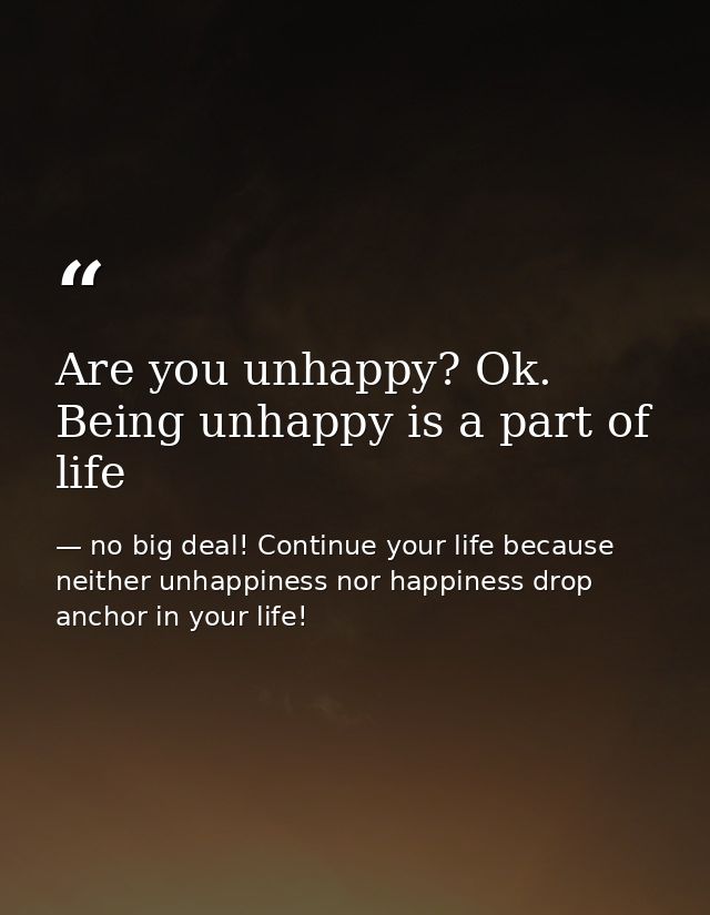 Are you unhappy? Ok. Being unhappy is a part of life — no big deal! Continue your life because neither unhappiness nor happiness drop anchor in your life!